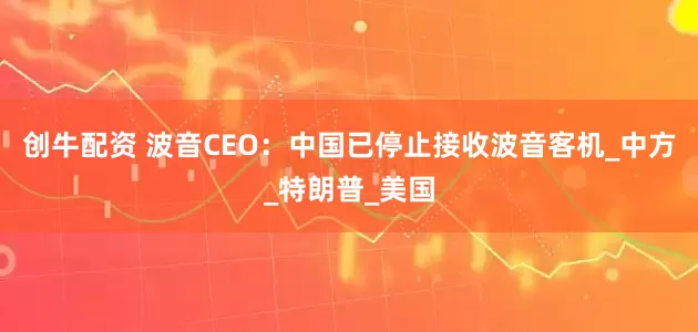 创牛配资 波音CEO：中国已停止接收波音客机_中方_特朗普_美国