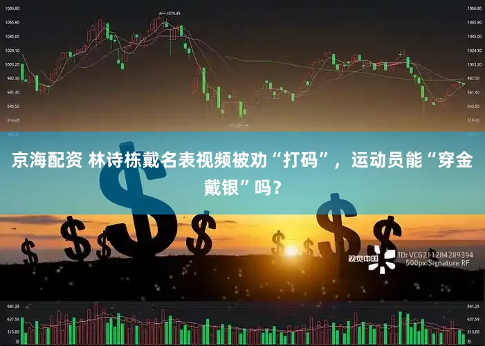 京海配资 林诗栋戴名表视频被劝“打码”，运动员能“穿金戴银”吗？