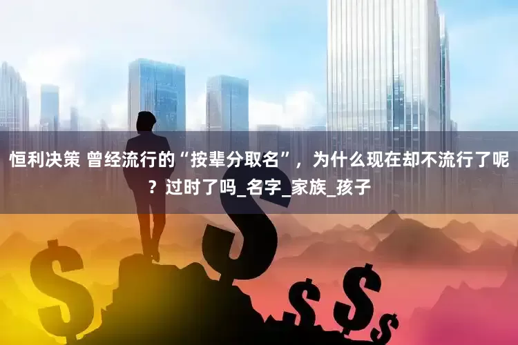 恒利决策 曾经流行的“按辈分取名”，为什么现在却不流行了呢？过时了吗_名字_家族_孩子