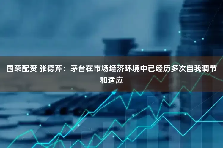 国荣配资 张德芹：茅台在市场经济环境中已经历多次自我调节和适应