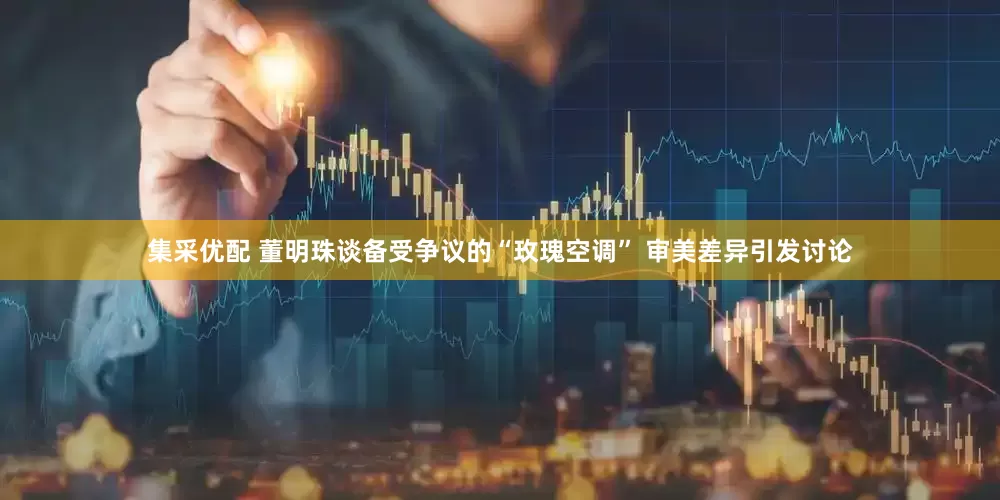 集采优配 董明珠谈备受争议的“玫瑰空调” 审美差异引发讨论