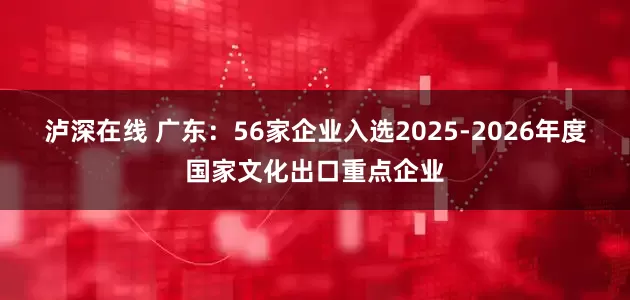 泸深在线 广东：56家企业入选2025-2026年度国家文化出口重点企业
