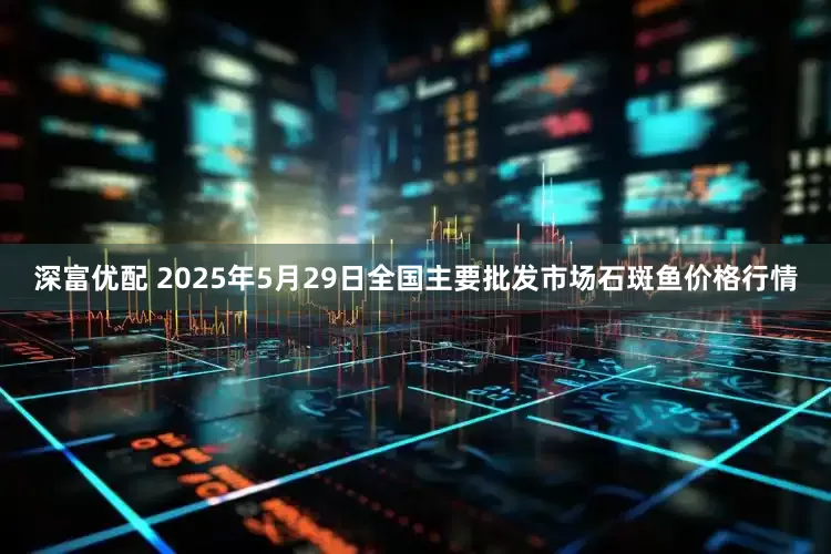 深富优配 2025年5月29日全国主要批发市场石斑鱼价格行情