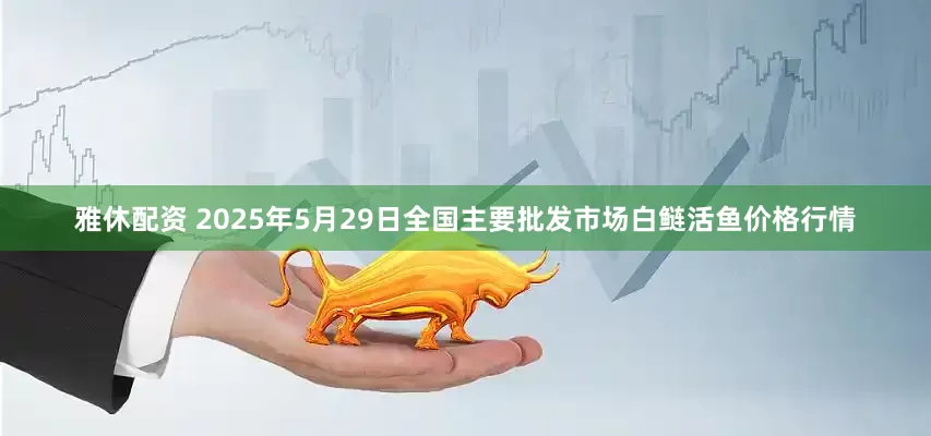 雅休配资 2025年5月29日全国主要批发市场白鲢活鱼价格行情