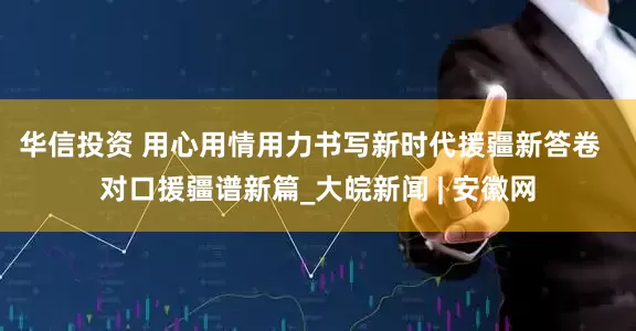 华信投资 用心用情用力书写新时代援疆新答卷  对口援疆谱新篇_大皖新闻 | 安徽网
