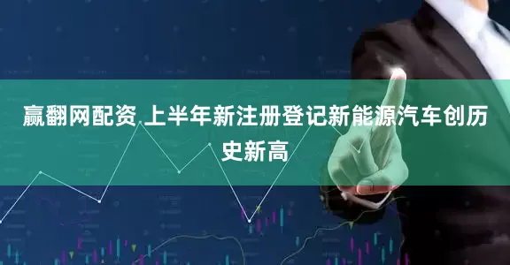 赢翻网配资 上半年新注册登记新能源汽车创历史新高