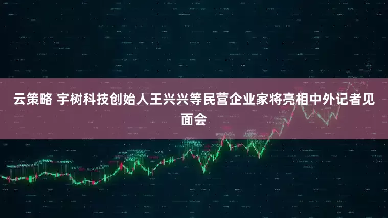 云策略 宇树科技创始人王兴兴等民营企业家将亮相中外记者见面会