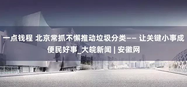 一点钱程 北京常抓不懈推动垃圾分类—— 让关键小事成便民好事_大皖新闻 | 安徽网