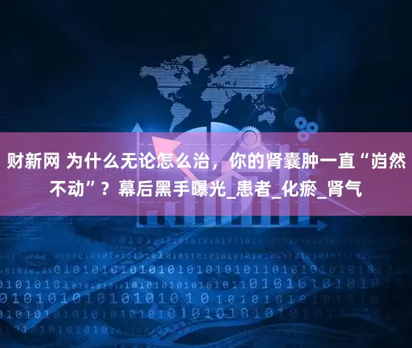 财新网 为什么无论怎么治，你的肾囊肿一直“岿然不动”？幕后黑手曝光_患者_化瘀_肾气