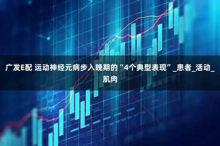 广发E配 运动神经元病步入晚期的“4个典型表现”_患者_活动_肌肉