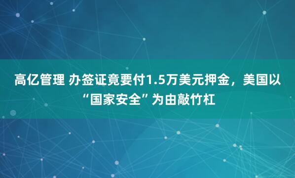 高亿管理 办签证竟要付1.5万美元押金，美国以“国家安全”为由敲竹杠