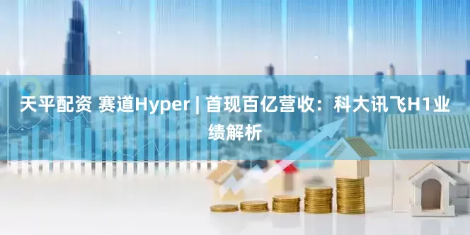 天平配资 赛道Hyper | 首现百亿营收：科大讯飞H1业绩解析