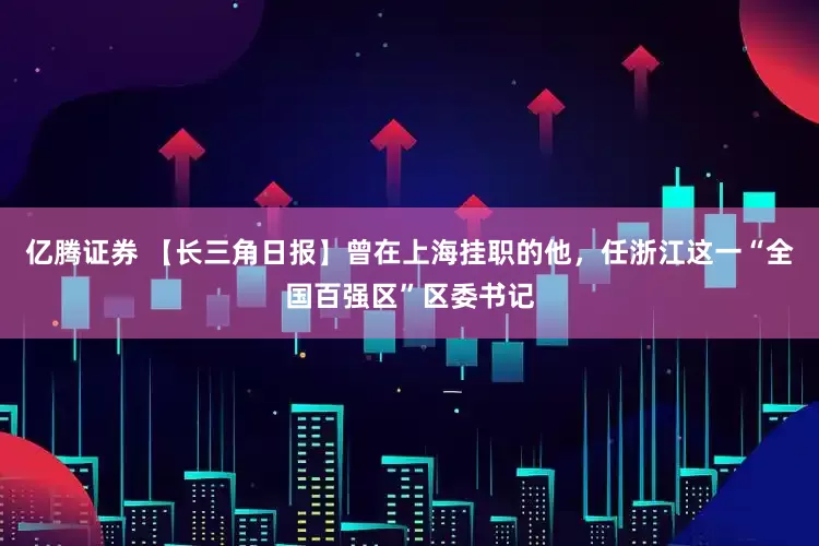 亿腾证券 【长三角日报】曾在上海挂职的他，任浙江这一“全国百强区”区委书记