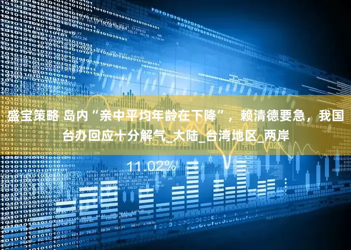 盛宝策略 岛内“亲中平均年龄在下降”，赖清德要急，我国台办回应十分解气_大陆_台湾地区_两岸