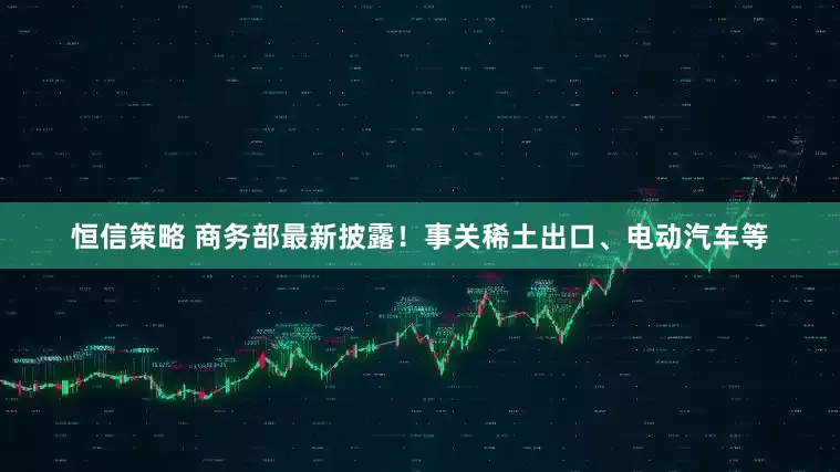 恒信策略 商务部最新披露！事关稀土出口、电动汽车等