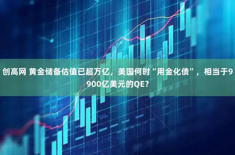创高网 黄金储备估值已超万亿，美国何时“用金化债”，相当于9900亿美元的QE？