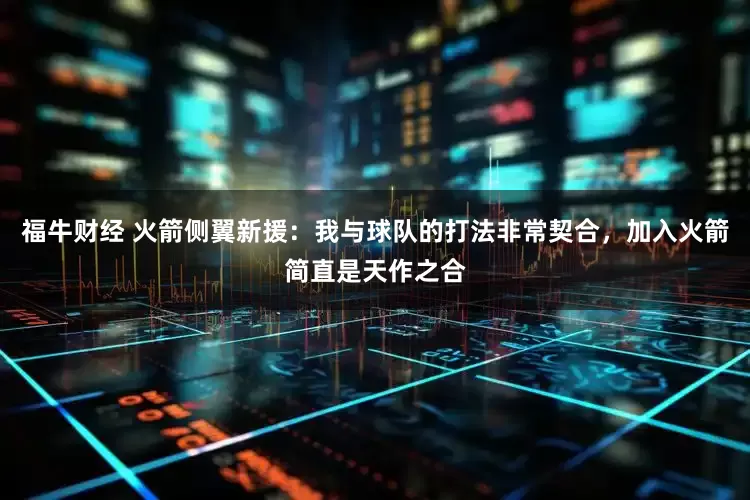 福牛财经 火箭侧翼新援：我与球队的打法非常契合，加入火箭简直是天作之合