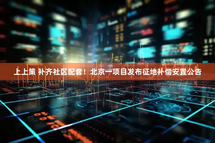 上上策 补齐社区配套！北京一项目发布征地补偿安置公告